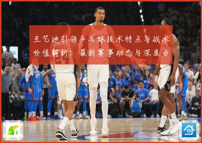王艺迪引领乒乓球技术特点与战术价值解析：最新赛事动态与深度分析
