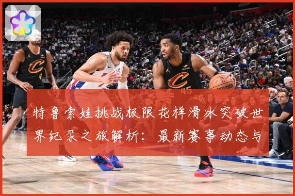 特鲁索娃挑战极限花样滑冰突破世界纪录之旅解析：最新赛事动态与深度分析