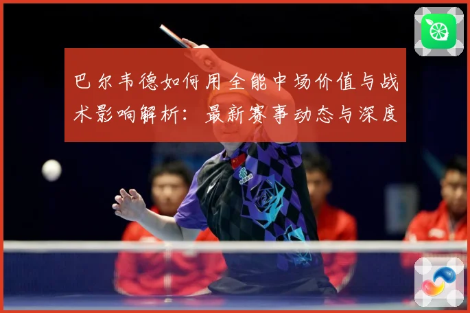巴尔韦德如何用全能中场价值与战术影响解析：最新赛事动态与深度分析