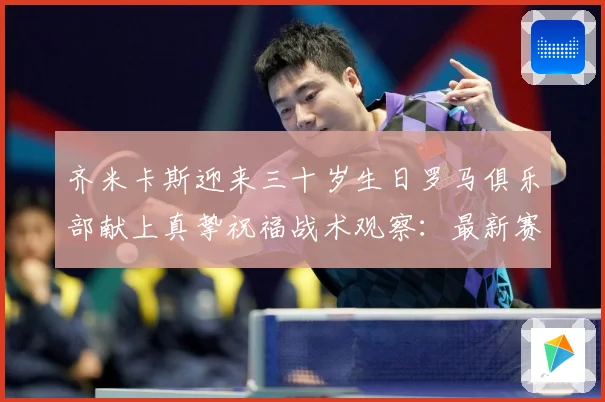 齐米卡斯迎来三十岁生日罗马俱乐部献上真挚祝福战术观察：最新赛事动态与深度分析