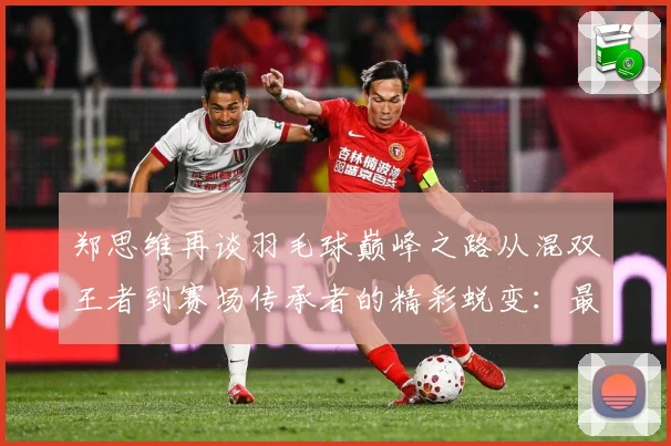 郑思维再谈羽毛球巅峰之路从混双王者到赛场传承者的精彩蜕变：最新赛事动态与深度分析