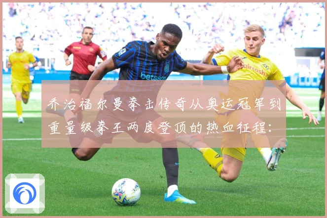 乔治福尔曼拳击传奇从奥运冠军到重量级拳王两度登顶的热血征程：最新赛事动态与深度分析