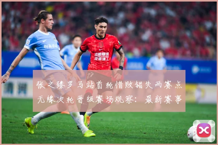 张之臻罗马站首轮惜败错失两赛点无缘次轮晋级赛场观察：最新赛事动态与深度分析