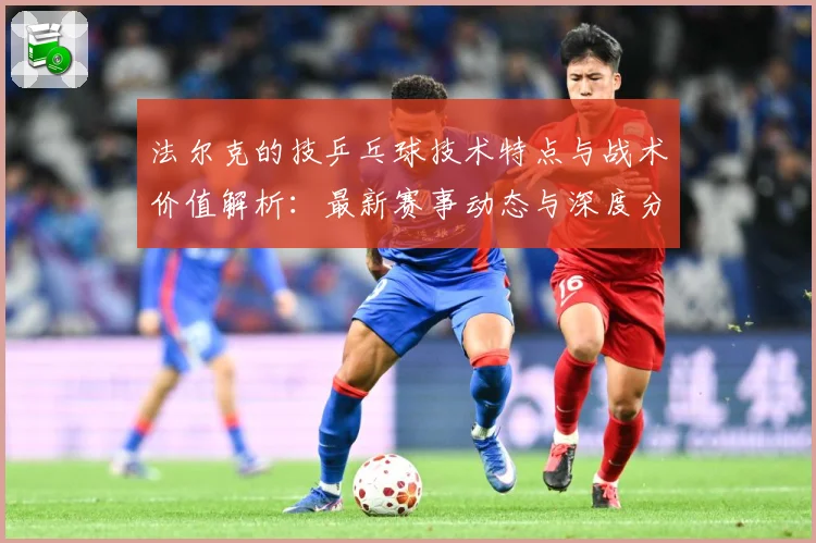 法尔克的技乒乓球技术特点与战术价值解析：最新赛事动态与深度分析