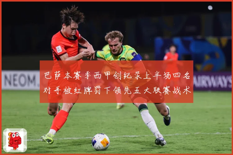 巴萨本赛季西甲创纪录上半场四名对手被红牌罚下领先五大联赛战术观察：最新赛事动态与深度分析