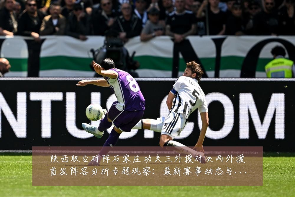 陕西联合对阵石家庄功夫三外援对决两外援首发阵容分析专题观察:最新赛事动态与深度分析