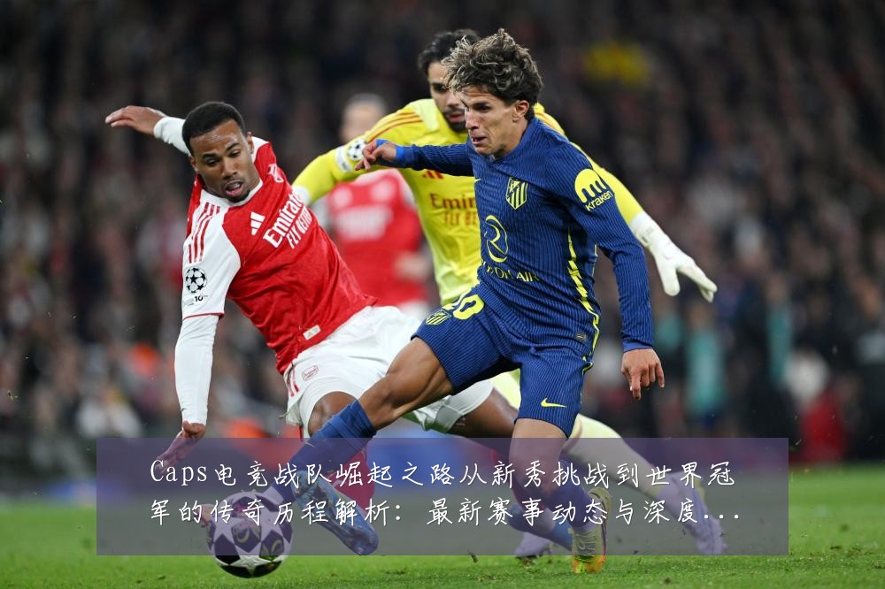 Caps电竞战队崛起之路从新秀挑战到世界冠军的传奇历程解析：最新赛事动态与深度分析