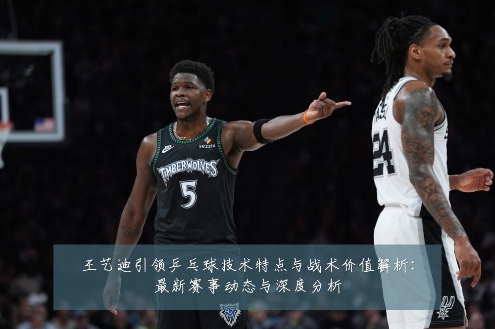 王艺迪引领乒乓球技术特点与战术价值解析：最新赛事动态与深度分析